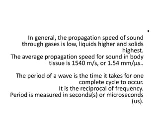 •
In general, the propagation speed of sound
through gases is low, liquids higher and solids
highest.
The average propagation speed for sound in body
tissue is 1540 m/s, or 1.54 mm/µs..
The period of a wave is the time it takes for one
complete cycle to occur.
It is the reciprocal of frequency.
Period is measured in seconds(s) or microseconds
(us).
 