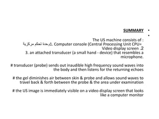 •
SUMMARY
•
The US machine consists of :
1. Computer console (Central Processing Unit CPU=
‫مركزية‬ ‫تحكم‬ ‫وحدة‬
2
.
Video display screen
3. an attached transducer (a small hand - device) that resembles a
microphone.
# transducer (probe) sends out inaudible high frequency sound waves into
the body and then listens for the returning echoes
# the gel diminishes air between skin & probe and allows sound waves to
travel back & forth between the probe & the area under examination
# the US image is immediately visible on a video display screen that looks
like a computer monitor
 