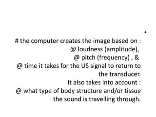 •
# the computer creates the image based on :
@ loudness (amplitude),
@ pitch (frequency) , &
@ time it takes for the US signal to return to
the transducer.
It also takes into account :
@ what type of body structure and/or tissue
the sound is travelling through.
 