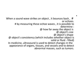 •
#
When a sound wave strikes an object , it bounces back ,
or echoes.
# by measuring these echoe waves , it is possible to
determine :
@ how far away the object is
@ object's size
@ object's shape
@ object's consistency (which includes whether object is
solid or fluid - filled)
In medicine, ultrasound is used to detect changes in the
appearance of organs, tissues, and vessels and to detect
abnormal masses, such as tumors.
 