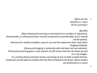 •
What are the
benefits vs. risks?
Of US scanning ?
Benefits
Most ultrasound scanning is noninvasive (no needles or injections).
Occasionally, an ultrasound exam may be temporarily uncomfortable, but it should
not be painful.
Ultrasound is widely available, easy-to-use and less expensive than most other
imaging methods.
Ultrasound imaging is extremely safe and does not use radiation.
Ultrasound scanning gives a clear picture of soft tissues that do not show up well
on x-ray images.
If a carotid ultrasound exam shows narrowing of one or both carotid arteries,
treatment can be taken to restore the free flow of blood to the brain. Many strokes
are prevented as a result
•
 
