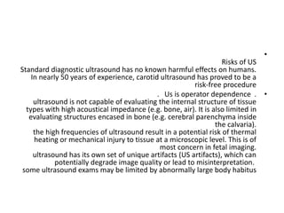 •
Risks of US
Standard diagnostic ultrasound has no known harmful effects on humans.
In nearly 50 years of experience, carotid ultrasound has proved to be a
risk-free procedure
•
. Us is operator dependence .
ultrasound is not capable of evaluating the internal structure of tissue
types with high acoustical impedance (e.g. bone, air). It is also limited in
evaluating structures encased in bone (e.g. cerebral parenchyma inside
the calvaria).
the high frequencies of ultrasound result in a potential risk of thermal
heating or mechanical injury to tissue at a microscopic level. This is of
most concern in fetal imaging.
ultrasound has its own set of unique artifacts (US artifacts), which can
potentially degrade image quality or lead to misinterpretation.
some ultrasound exams may be limited by abnormally large body habitus
 