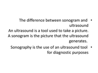 •
The difference between sonogram and
ultrasound
An ultrasound is a tool used to take a picture.
A sonogram is the picture that the ultrasound
generates.
•
Sonography is the use of an ultrasound tool
for diagnostic purposes
 