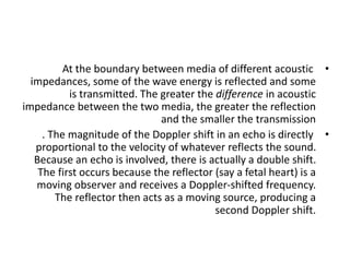 •
At the boundary between media of different acoustic
impedances, some of the wave energy is reflected and some
is transmitted. The greater the difference in acoustic
impedance between the two media, the greater the reflection
and the smaller the transmission
•
. The magnitude of the Doppler shift in an echo is directly
proportional to the velocity of whatever reflects the sound.
Because an echo is involved, there is actually a double shift.
The first occurs because the reflector (say a fetal heart) is a
moving observer and receives a Doppler-shifted frequency.
The reflector then acts as a moving source, producing a
second Doppler shift.
 