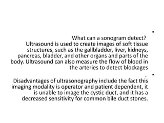 •
What can a sonogram detect?
Ultrasound is used to create images of soft tissue
structures, such as the gallbladder, liver, kidneys,
pancreas, bladder, and other organs and parts of the
body. Ultrasound can also measure the flow of blood in
the arteries to detect blockages
•
.
Disadvantages of ultrasonography include the fact this
imaging modality is operator and patient dependent, it
is unable to image the cystic duct, and it has a
decreased sensitivity for common bile duct stones.
 