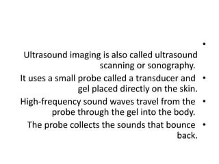 •
Ultrasound imaging is also called ultrasound
scanning or sonography.
•
It uses a small probe called a transducer and
gel placed directly on the skin.
•
High-frequency sound waves travel from the
probe through the gel into the body.
•
The probe collects the sounds that bounce
back.
 