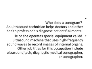 •
Who does a sonogram?
An ultrasound technician helps doctors and other
health professionals diagnose patients' ailments.
•
He or she operates special equipment called
ultrasound machine that uses high-frequency
sound waves to record images of internal organs.
Other job titles for this occupation include
ultrasound tech, diagnostic medical sonographer,
or sonographer.
 