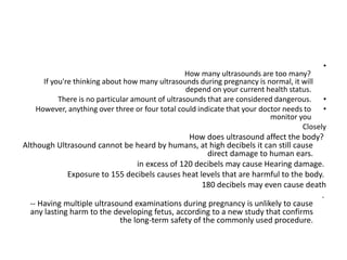 •
How many ultrasounds are too many?
If you're thinking about how many ultrasounds during pregnancy is normal, it will
depend on your current health status.
•
There is no particular amount of ultrasounds that are considered dangerous.
•
However, anything over three or four total could indicate that your doctor needs to
monitor you
Closely
How does ultrasound affect the body?
Although Ultrasound cannot be heard by humans, at high decibels it can still cause
direct damage to human ears.
in excess of 120 decibels may cause Hearing damage.
Exposure to 155 decibels causes heat levels that are harmful to the body.
180 decibels may even cause death
.
-- Having multiple ultrasound examinations during pregnancy is unlikely to cause
any lasting harm to the developing fetus, according to a new study that confirms
the long-term safety of the commonly used procedure.
 