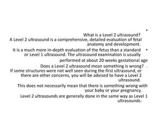 •
What is a Level 2 ultrasound?
A Level 2 ultrasound is a comprehensive, detailed evaluation of fetal
anatomy and development.
•
It is a much more in-depth evaluation of the fetus than a standard
or Level 1 ultrasound. The ultrasound examination is usually
performed at about 20 weeks gestational age
.
Does a Level 2 ultrasound mean something is wrong?
If some structures were not well seen during the first ultrasound, or
there are other concerns, you will be advised to have a Level 2
ultrasound.
This does not necessarily mean that there is something wrong with
your baby or your pregnancy.
Level 2 ultrasounds are generally done in the same way as Level 1
ultrasounds.
 
