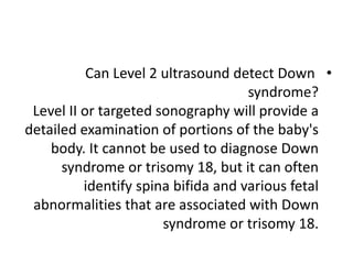 •
Can Level 2 ultrasound detect Down
syndrome?
Level II or targeted sonography will provide a
detailed examination of portions of the baby's
body. It cannot be used to diagnose Down
syndrome or trisomy 18, but it can often
identify spina bifida and various fetal
abnormalities that are associated with Down
syndrome or trisomy 18.
 