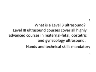 •
What is a Level 3 ultrasound?
Level III ultrasound courses cover all highly
advanced courses in maternal-fetal, obstetric
and gynecology ultrasound.
Hands and technical skills mandatory
.
 