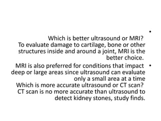 •
Which is better ultrasound or MRI?
To evaluate damage to cartilage, bone or other
structures inside and around a joint, MRI is the
better choice.
•
MRI is also preferred for conditions that impact
deep or large areas since ultrasound can evaluate
only a small area at a time
Which is more accurate ultrasound or CT scan?
CT scan is no more accurate than ultrasound to
detect kidney stones, study finds.
 