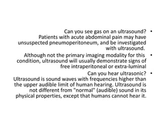 •
Can you see gas on an ultrasound?
Patients with acute abdominal pain may have
unsuspected pneumoperitoneum, and be investigated
with ultrasound.
•
Although not the primary imaging modality for this
condition, ultrasound will usually demonstrate signs of
free intraperitoneal or extra‐luminal
•
Can you hear ultrasonic?
Ultrasound is sound waves with frequencies higher than
the upper audible limit of human hearing. Ultrasound is
not different from "normal" (audible) sound in its
physical properties, except that humans cannot hear it.
 