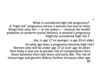 •
What is considered high risk pregnancy?
A "high-risk" pregnancy means a woman has one or more
things that raise her — or her baby's — chances for health
problems or preterm (early) delivery. A woman's pregnancy
might be considered high risk if
she: is age 17 or younger. is age 35 or older
At what age does a pregnancy become high risk?
Women who will be under age 17 or over age 35 when
their baby is due are at greater risk of complications than
those between their late teens and early 30s. The risk of
miscarriage and genetic defects further increases after age
40
 