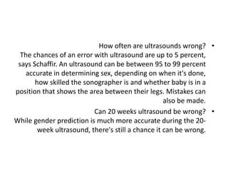 •
How often are ultrasounds wrong?
The chances of an error with ultrasound are up to 5 percent,
says Schaffir. An ultrasound can be between 95 to 99 percent
accurate in determining sex, depending on when it's done,
how skilled the sonographer is and whether baby is in a
position that shows the area between their legs. Mistakes can
also be made.
•
Can 20 weeks ultrasound be wrong?
While gender prediction is much more accurate during the 20-
week ultrasound, there's still a chance it can be wrong.
 