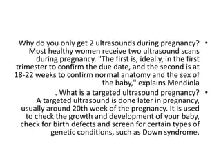 •
Why do you only get 2 ultrasounds during pregnancy?
Most healthy women receive two ultrasound scans
during pregnancy. "The first is, ideally, in the first
trimester to confirm the due date, and the second is at
18-22 weeks to confirm normal anatomy and the sex of
the baby," explains Mendiola
•
. What is a targeted ultrasound pregnancy?
A targeted ultrasound is done later in pregnancy,
usually around 20th week of the pregnancy. It is used
to check the growth and development of your baby,
check for birth defects and screen for certain types of
genetic conditions, such as Down syndrome.
 