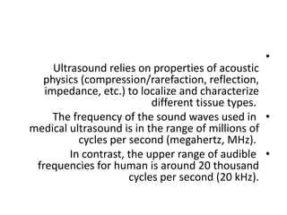 •
Ultrasound relies on properties of acoustic
physics (compression/rarefaction, reflection,
impedance, etc.) to localize and characterize
different tissue types.
•
The frequency of the sound waves used in
medical ultrasound is in the range of millions of
cycles per second (megahertz, MHz).
•
In contrast, the upper range of audible
frequencies for human is around 20 thousand
cycles per second (20 kHz).
 