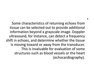 •
Some characteristics of returning echoes from
tissue can be selected out to provide additional
information beyond a grayscale image. Doppler
ultrasound, for instance, can detect a frequency
shift in echoes, and determine whether the tissue
is moving toward or away from the transducer.
This is invaluable for evaluation of some
structures such as blood vessels or the heart
(echocardiography).
 