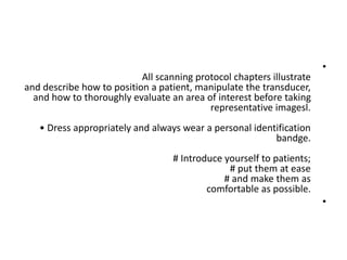 •
All scanning protocol chapters illustrate
and describe how to position a patient, manipulate the transducer,
and how to thoroughly evaluate an area of interest before taking
representative imagesl.
• Dress appropriately and always wear a personal identification
bandge.
# Introduce yourself to patients;
# put them at ease
# and make them as
comfortable as possible.
•
 