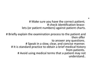 •
# Make sure you have the correct patient;
# check identification brace-
lets (or patient numbers) against patient charts.
# Briefly explain the examination process to the patient and
then offer
to answer any questions.
# Speak in a slow, clear, and concise manner.
# It is standard practice to obtain a brief medical history
from patients.
# Avoid using medical terms that a patient may not
understand..
 