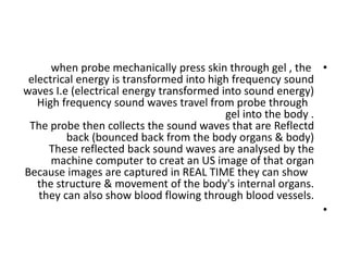 •
when probe mechanically press skin through gel , the
electrical energy is transformed into high frequency sound
waves I.e (electrical energy transformed into sound energy)
High frequency sound waves travel from probe through
gel into the body .
The probe then collects the sound waves that are Reflectd
back (bounced back from the body organs & body)
These reflected back sound waves are analysed by the
machine computer to creat an US image of that organ
Because images are captured in REAL TIME they can show
the structure & movement of the body's internal organs.
they can also show blood flowing through blood vessels.
•
 