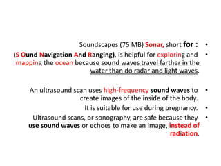 •
Soundscapes (75 MB) Sonar, short for :
•
(S Ound Navigation And Ranging), is helpful for exploring and
mapping the ocean because sound waves travel farther in the
water than do radar and light waves.
•
An ultrasound scan uses high-frequency sound waves to
create images of the inside of the body.
•
It is suitable for use during pregnancy.
•
Ultrasound scans, or sonography, are safe because they
use sound waves or echoes to make an image, instead of
radiation.
 