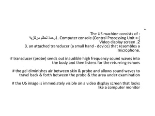 •
The US machine consists of :
1. Computer console (Central Processing Unit = (
‫مركزية‬ ‫تحكم‬ ‫وحدة‬
2
.
Video display screen
3. an attached transducer (a small hand - device) that resembles a
microphone.
# transducer (probe) sends out inaudible high frequency sound waves into
the body and then listens for the returning echoes
# the gel diminishes air between skin & probe and allows sound waves to
travel back & forth between the probe & the area under examination
# the US image is immediately visible on a video display screen that looks
like a computer monitor
 