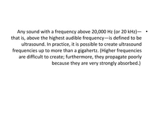 •
Any sound with a frequency above 20,000 Hz (or 20 kHz)—
that is, above the highest audible frequency—is defined to be
ultrasound. In practice, it is possible to create ultrasound
frequencies up to more than a gigahertz. (Higher frequencies
are difficult to create; furthermore, they propagate poorly
because they are very strongly absorbed.)
 