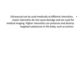 •
Ultrasound can be used medically at different intensities.
Lower intensities do not cause damage and are used for
medical imaging. Higher intensities can pulverize and destroy
targeted substances in the body, such as tumors.
 