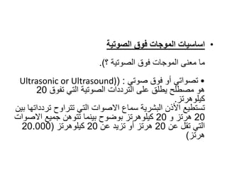 •
‫فوق‬ ‫الموجات‬ ‫اساسيات‬
‫الصوتية‬
‫؟‬ ‫الصوتية‬ ‫فوق‬ ‫الموجات‬ ‫معنى‬ ‫ما‬
.)
•
‫صوتي‬ ‫فوق‬ ‫أو‬ ‫تصواتي‬
( :
Ultrasonic or Ultrasound)
‫تفوق‬ ‫التي‬ ‫الصوتية‬ ‫الترددات‬ ‫على‬ ‫يطلق‬ ‫مصطلح‬ ‫هو‬
20
‫كيلوهرتز‬
.
‫تر‬ ‫تتراوح‬ ‫التي‬ ‫االصوات‬ ‫سماع‬ ‫البشرية‬ ‫األذن‬ ‫تستطيع‬
‫بين‬ ‫دداتها‬
20
‫و‬ ‫هرتز‬
20
‫االص‬ ‫جميع‬ ‫تتوهن‬ ‫بينما‬ ‫بوضوح‬ ‫كيلوهرتز‬
‫وات‬
‫عن‬ ‫تقل‬ ‫التي‬
20
‫عن‬ ‫تزيد‬ ‫أو‬ ‫هرتز‬
20
‫كيلوهرتز‬
(
20.000
‫هرتز‬
)
 
