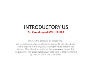 INTRODUCTORY US
Dr. Kamal sayed MSc US UAA
What is the principle of ultrasound?
An electric current passes through a cable to the transducer
and is applied to the crystals, causing them to deform and
vibrate. This vibration produces the ultrasound beam. The
frequency of the ultrasound waves produced is predetermined
by the crystals in the transducer.
 