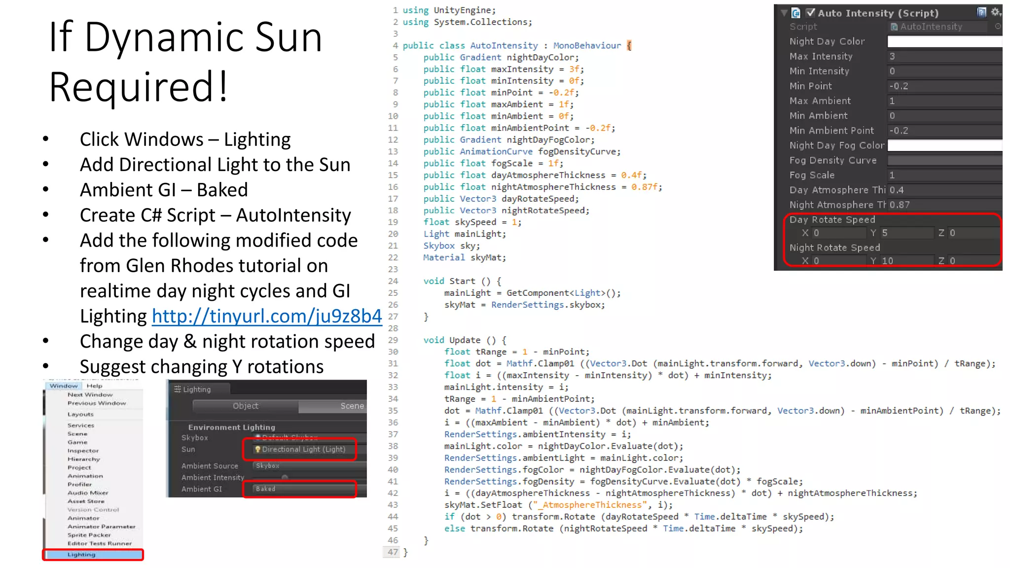 If Dynamic Sun
Required!
• Click Windows – Lighting
• Add Directional Light to the Sun
• Ambient GI – Baked
• Create C# Script – AutoIntensity
• Add the following modified code
from Glen Rhodes tutorial on
realtime day night cycles and GI
Lighting http://tinyurl.com/ju9z8b4
• Change day & night rotation speed
• Suggest changing Y rotations
 