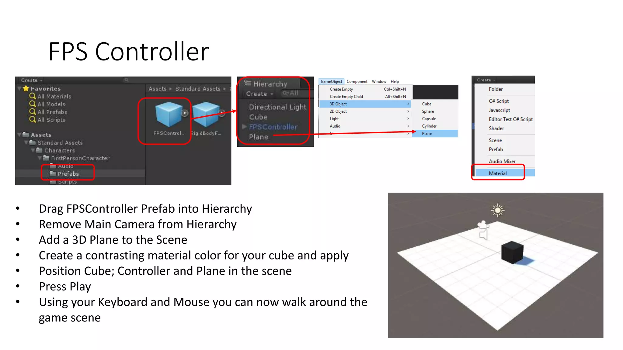 FPS Controller
• Drag FPSController Prefab into Hierarchy
• Remove Main Camera from Hierarchy
• Add a 3D Plane to the Scene
• Create a contrasting material color for your cube and apply
• Position Cube; Controller and Plane in the scene
• Press Play
• Using your Keyboard and Mouse you can now walk around the
game scene
 