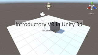 Introductory VR in Unity 3d
Dr James Birt
 
