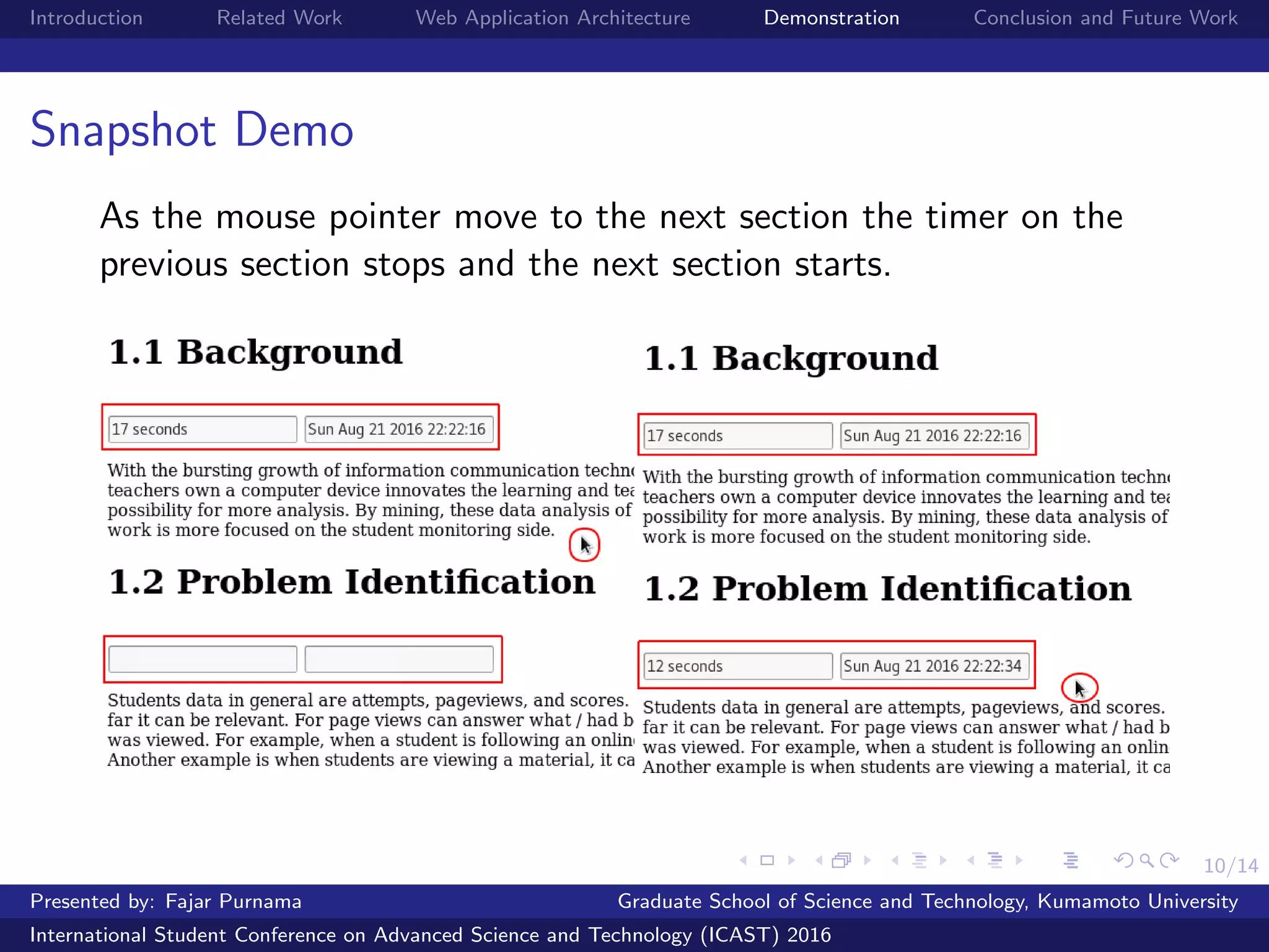 10/14
Introduction Related Work Web Application Architecture Demonstration Conclusion and Future Work
Snapshot Demo
As the mouse pointer move to the next section the timer on the
previous section stops and the next section starts.
Presented by: Fajar Purnama Graduate School of Science and Technology, Kumamoto University
International Student Conference on Advanced Science and Technology (ICAST) 2016
 