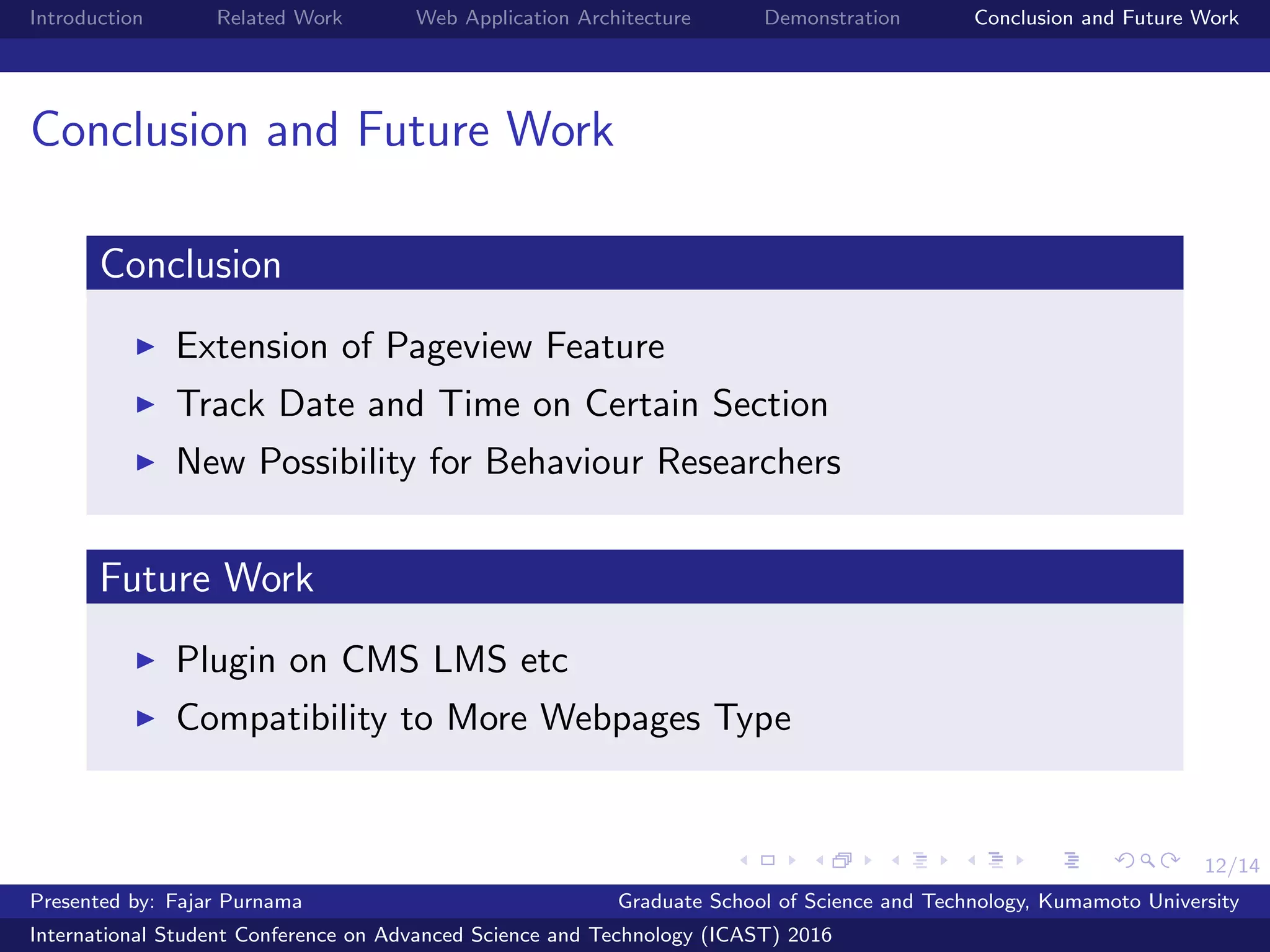 12/14
Introduction Related Work Web Application Architecture Demonstration Conclusion and Future Work
Conclusion and Future Work
Conclusion
Extension of Pageview Feature
Track Date and Time on Certain Section
New Possibility for Behaviour Researchers
Future Work
Plugin on CMS LMS etc
Compatibility to More Webpages Type
Presented by: Fajar Purnama Graduate School of Science and Technology, Kumamoto University
International Student Conference on Advanced Science and Technology (ICAST) 2016
 