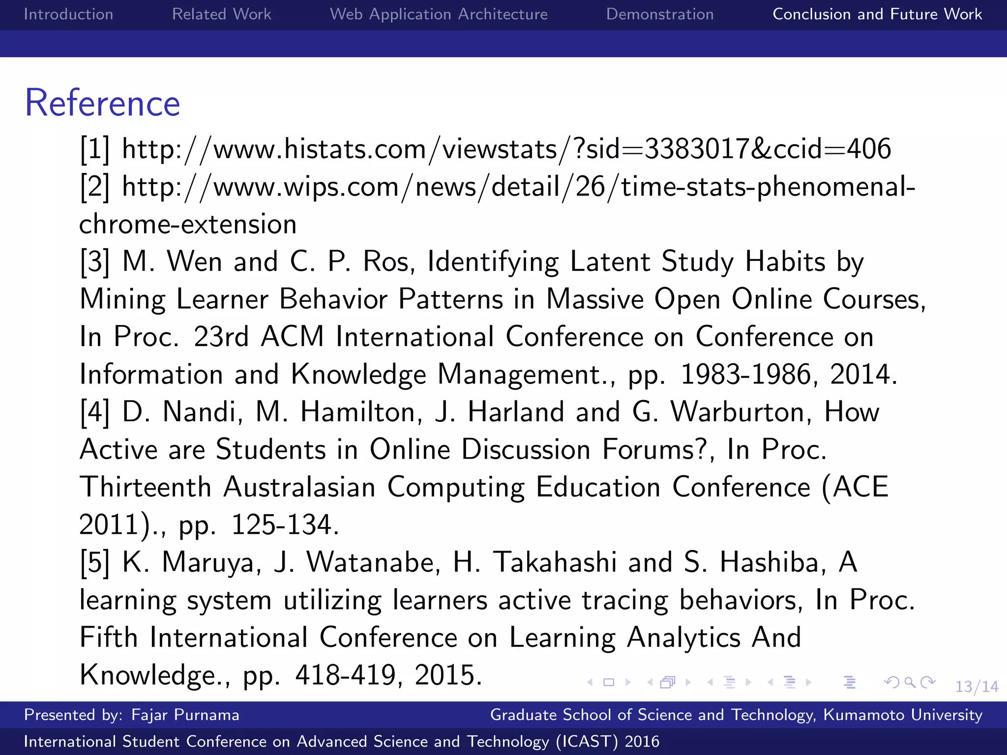 13/14
Introduction Related Work Web Application Architecture Demonstration Conclusion and Future Work
Reference
[1] http://www.histats.com/viewstats/?sid=3383017&ccid=406
[2] http://www.wips.com/news/detail/26/time-stats-phenomenal-
chrome-extension
[3] M. Wen and C. P. Ros, Identifying Latent Study Habits by
Mining Learner Behavior Patterns in Massive Open Online Courses,
In Proc. 23rd ACM International Conference on Conference on
Information and Knowledge Management., pp. 1983-1986, 2014.
[4] D. Nandi, M. Hamilton, J. Harland and G. Warburton, How
Active are Students in Online Discussion Forums?, In Proc.
Thirteenth Australasian Computing Education Conference (ACE
2011)., pp. 125-134.
[5] K. Maruya, J. Watanabe, H. Takahashi and S. Hashiba, A
learning system utilizing learners active tracing behaviors, In Proc.
Fifth International Conference on Learning Analytics And
Knowledge., pp. 418-419, 2015.
Presented by: Fajar Purnama Graduate School of Science and Technology, Kumamoto University
International Student Conference on Advanced Science and Technology (ICAST) 2016
 
