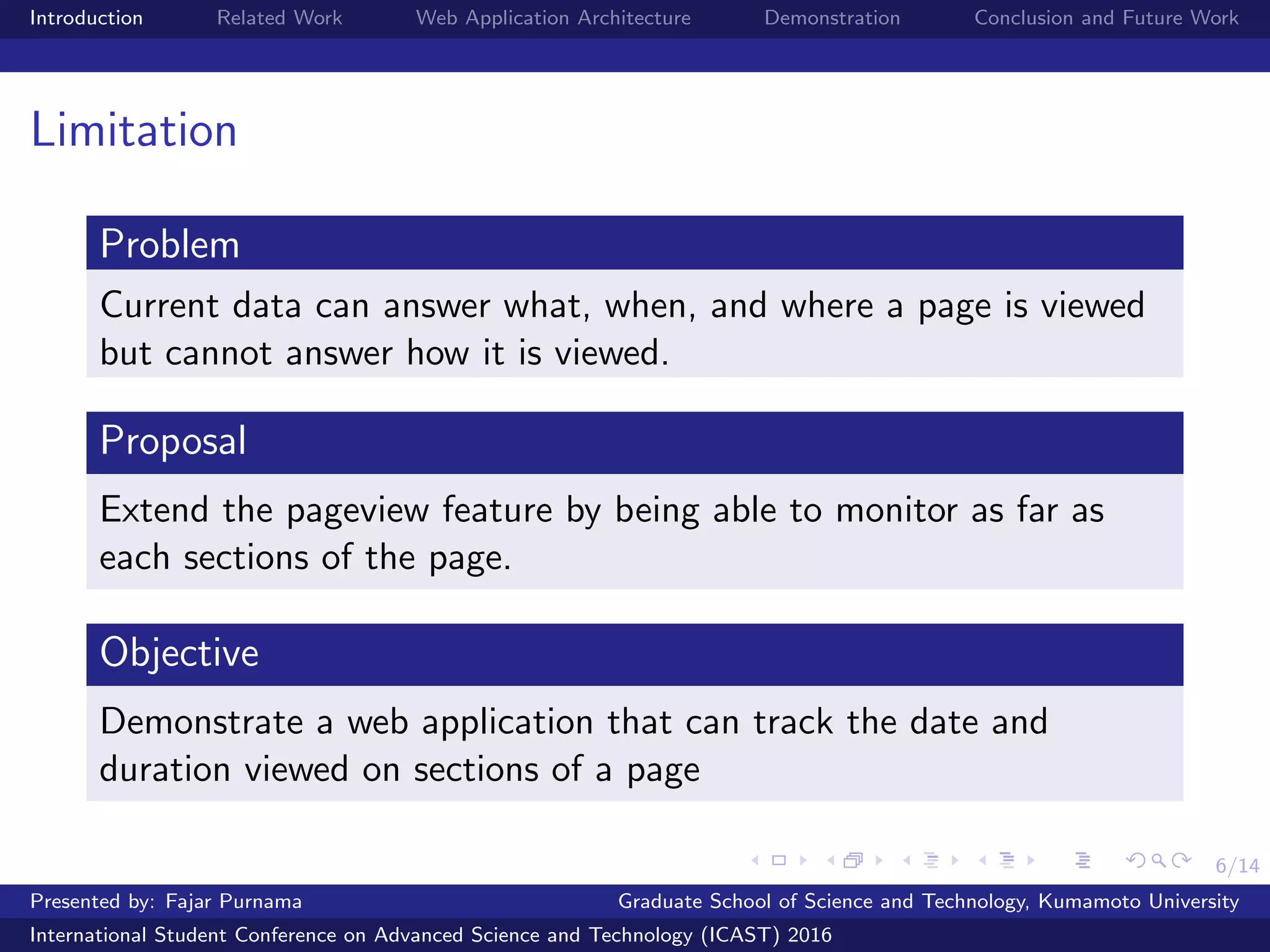 6/14
Introduction Related Work Web Application Architecture Demonstration Conclusion and Future Work
Limitation
Problem
Current data can answer what, when, and where a page is viewed
but cannot answer how it is viewed.
Proposal
Extend the pageview feature by being able to monitor as far as
each sections of the page.
Objective
Demonstrate a web application that can track the date and
duration viewed on sections of a page
Presented by: Fajar Purnama Graduate School of Science and Technology, Kumamoto University
International Student Conference on Advanced Science and Technology (ICAST) 2016
 