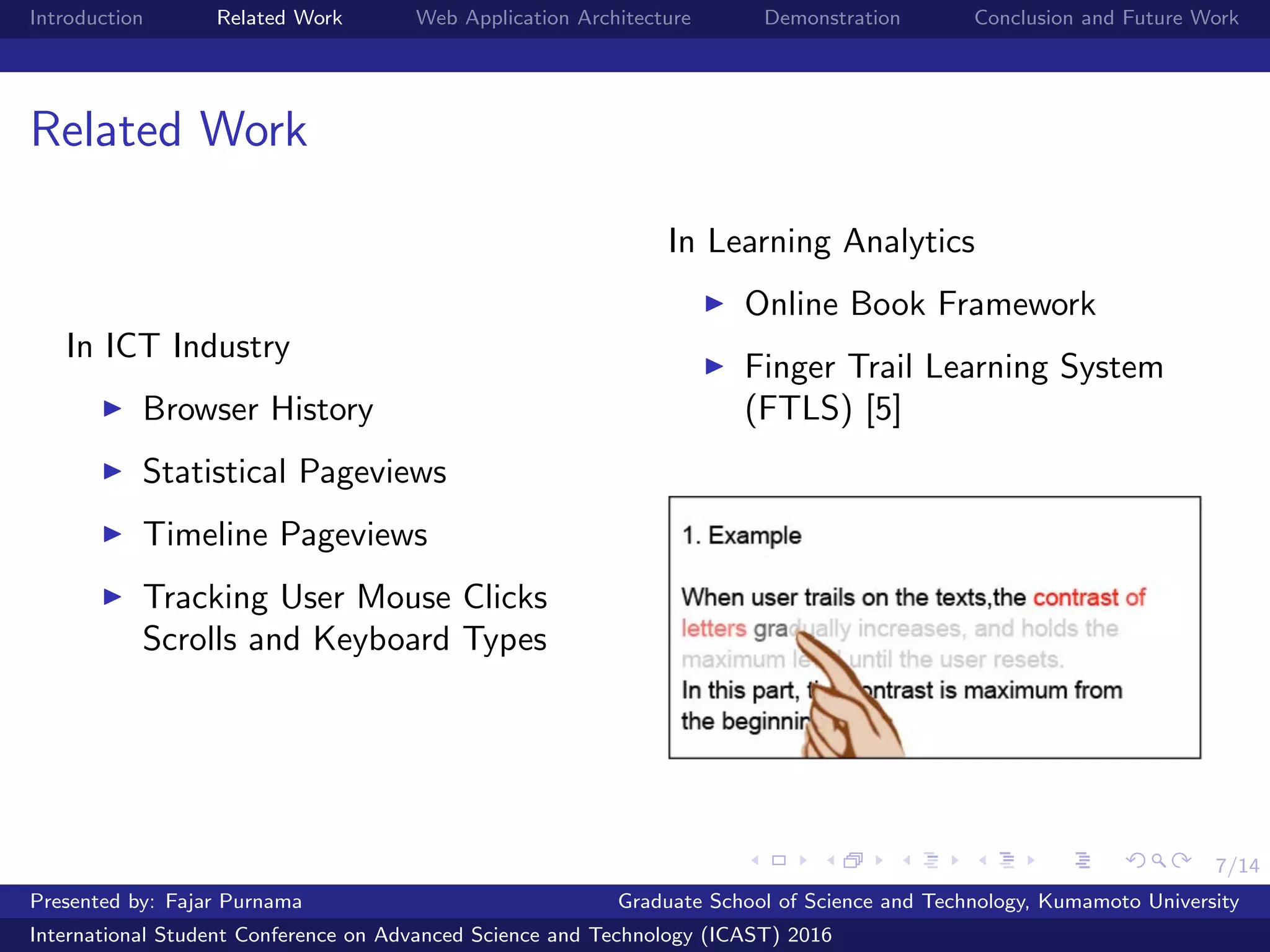 7/14
Introduction Related Work Web Application Architecture Demonstration Conclusion and Future Work
Related Work
In ICT Industry
Browser History
Statistical Pageviews
Timeline Pageviews
Tracking User Mouse Clicks
Scrolls and Keyboard Types
In Learning Analytics
Online Book Framework
Finger Trail Learning System
(FTLS) [5]
Presented by: Fajar Purnama Graduate School of Science and Technology, Kumamoto University
International Student Conference on Advanced Science and Technology (ICAST) 2016
 