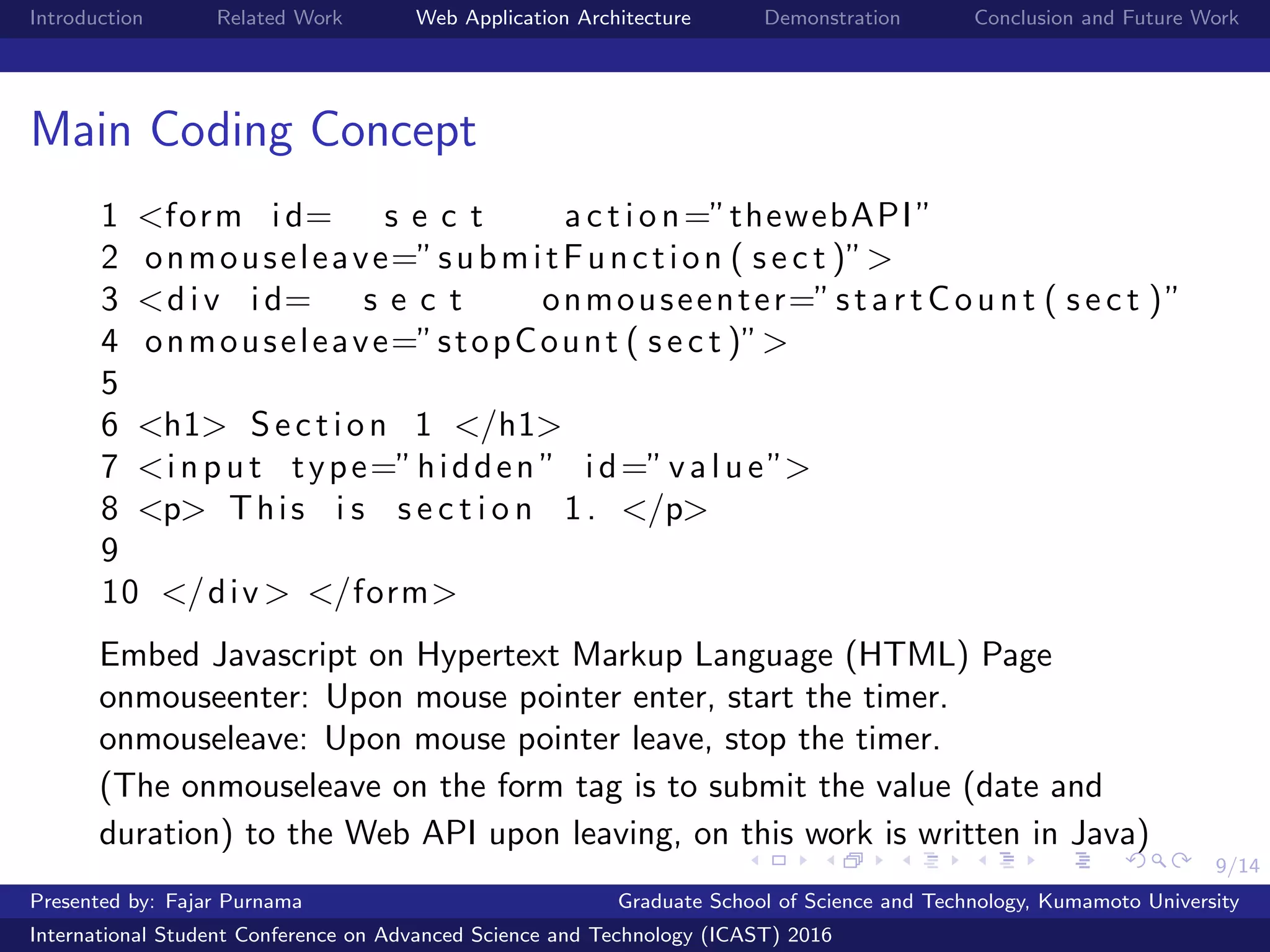 9/14
Introduction Related Work Web Application Architecture Demonstration Conclusion and Future Work
Main Coding Concept
1 <form id= s e c t a c t i o n=”thewebAPI”
2 onmouseleave=”submitFunction ( s e c t )”>
3 <div id= s e c t onmouseenter=”startCount ( s e c t )”
4 onmouseleave=”stopCount ( s e c t )”>
5
6 <h1> Section 1 </h1>
7 <input type=”hidden ” id=”value”>
8 <p> This i s s e c t i o n 1. </p>
9
10 </div> </form>
Embed Javascript on Hypertext Markup Language (HTML) Page
onmouseenter: Upon mouse pointer enter, start the timer.
onmouseleave: Upon mouse pointer leave, stop the timer.
(The onmouseleave on the form tag is to submit the value (date and
duration) to the Web API upon leaving, on this work is written in Java)
Presented by: Fajar Purnama Graduate School of Science and Technology, Kumamoto University
International Student Conference on Advanced Science and Technology (ICAST) 2016
 