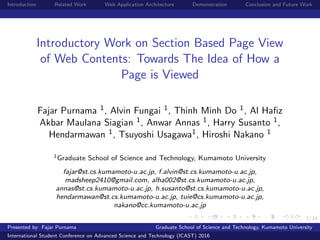 1/14
Introduction Related Work Web Application Architecture Demonstration Conclusion and Future Work
Introductory Work on Section Based Page View
of Web Contents: Towards The Idea of How a
Page is Viewed
Fajar Purnama 1, Alvin Fungai 1, Thinh Minh Do 1, Al Haﬁz
Akbar Maulana Siagian 1, Anwar Annas 1, Harry Susanto 1,
Hendarmawan 1, Tsuyoshi Usagawa1, Hiroshi Nakano 1
1Graduate School of Science and Technology, Kumamoto University
fajar@st.cs.kumamoto-u.ac.jp, f.alvin@st.cs.kumamoto-u.ac.jp,
madsheep2410@gmail.com, alha002@st.cs.kumamoto-u.ac.jp,
annas@st.cs.kumamoto-u.ac.jp, h.susanto@st.cs.kumamoto-u.ac.jp,
hendarmawan@st.cs.kumamoto-u.ac.jp, tuie@cs.kumamoto-u.ac.jp,
nakano@cc.kumamoto-u.ac.jp
November 2, 2016Presented by: Fajar Purnama Graduate School of Science and Technology, Kumamoto University
International Student Conference on Advanced Science and Technology (ICAST) 2016
 