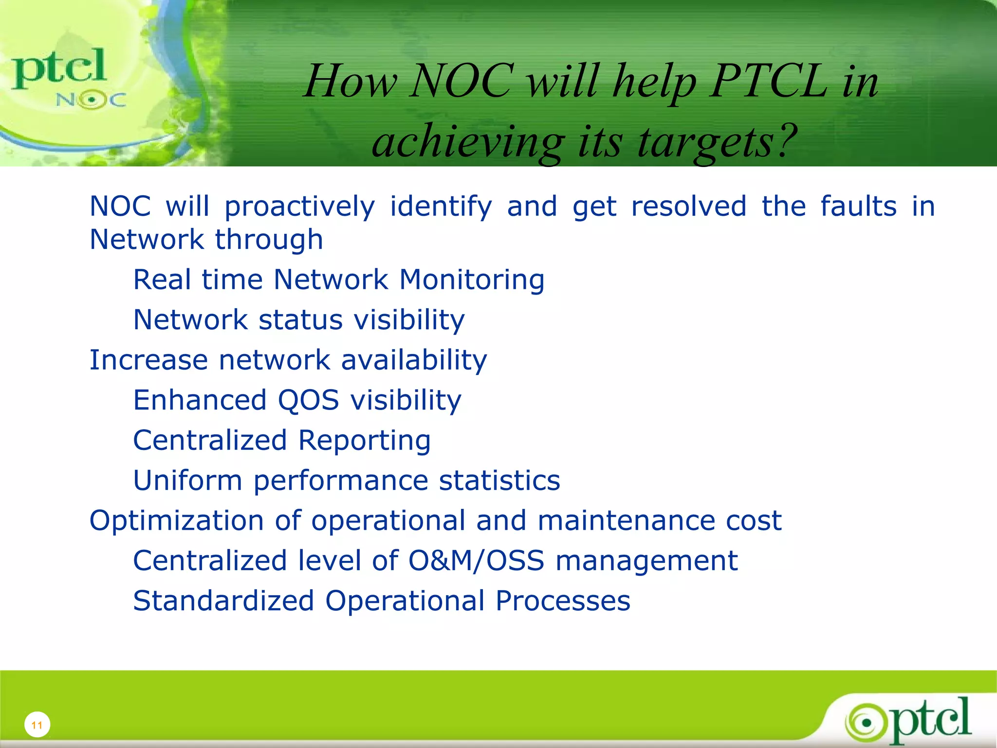 How NOC will help PTCL in
achieving its targets?
NOC will proactively identify and get resolved the faults in
Network through
Real time Network Monitoring
Network status visibility
Increase network availability
Enhanced QOS visibility
Centralized Reporting
Uniform performance statistics
Optimization of operational and maintenance cost
Centralized level of O&M/OSS management
Standardized Operational Processes

11

 