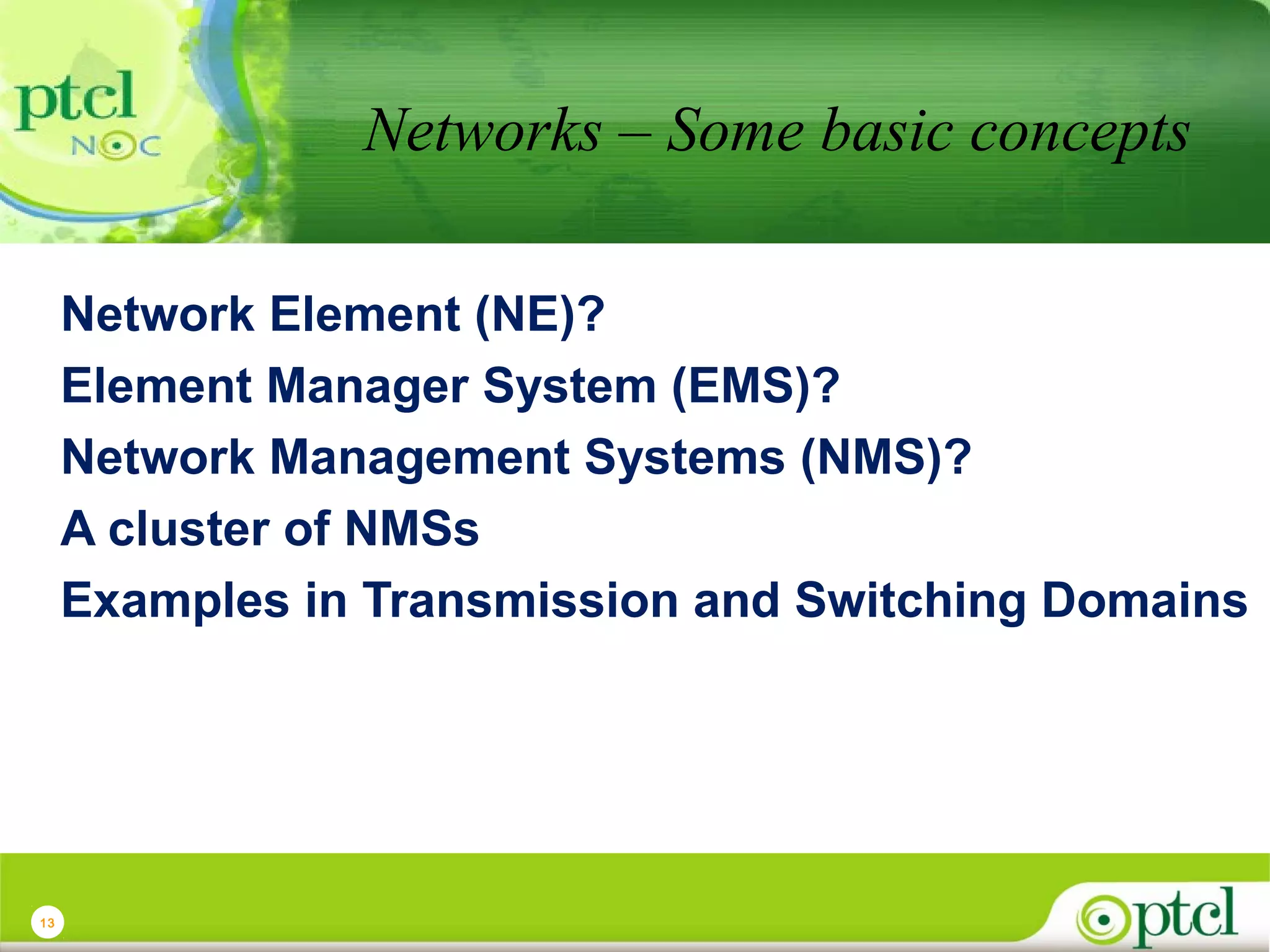 Networks – Some basic concepts
Network Element (NE)?
Element Manager System (EMS)?
Network Management Systems (NMS)?
A cluster of NMSs
Examples in Transmission and Switching Domains

13

 