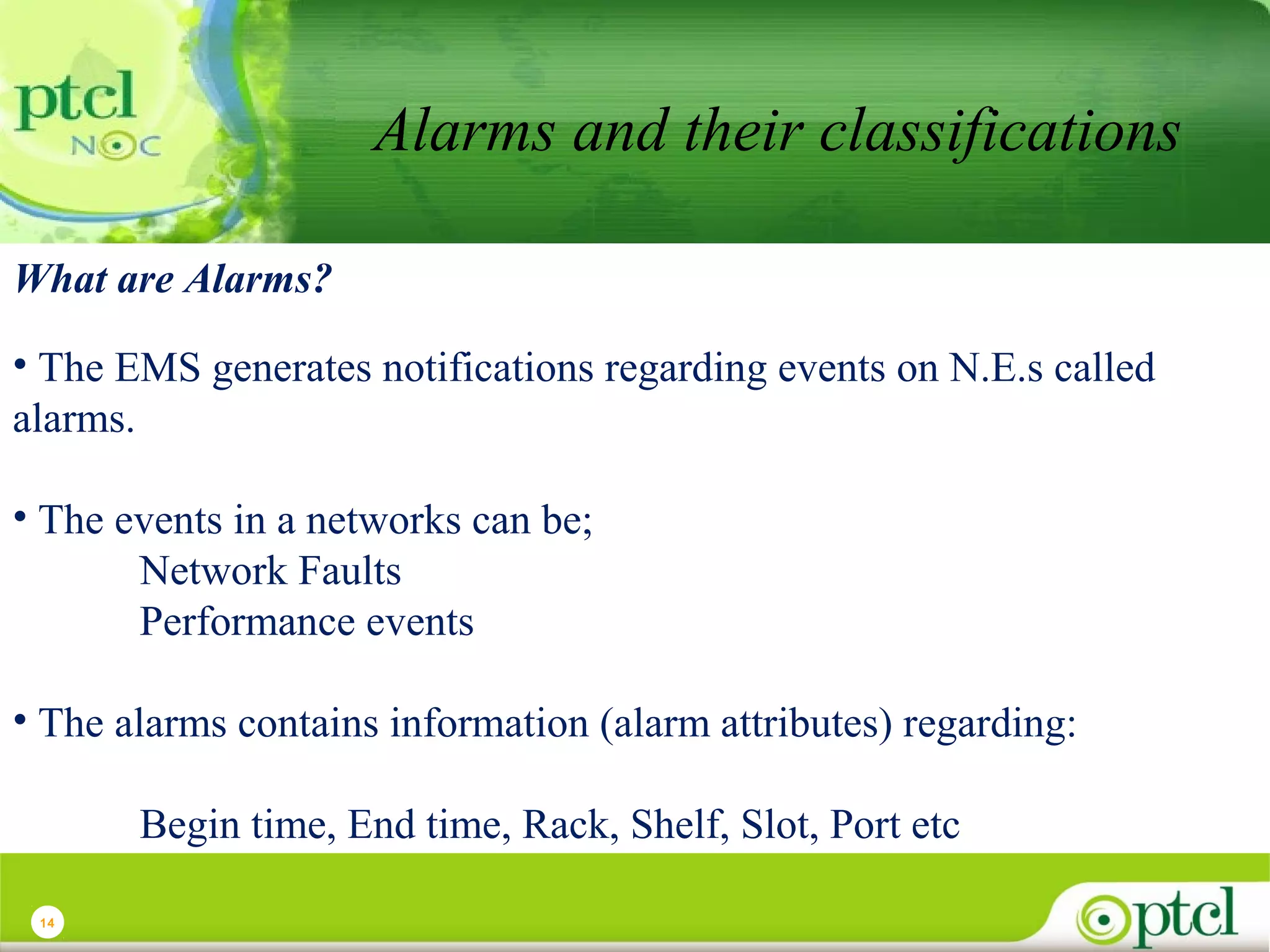 Alarms and their classifications
What are Alarms?
• The EMS generates notifications regarding events on N.E.s called
alarms.
• The events in a networks can be;
Network Faults
Performance events
• The alarms contains information (alarm attributes) regarding:
Begin time, End time, Rack, Shelf, Slot, Port etc
14

 