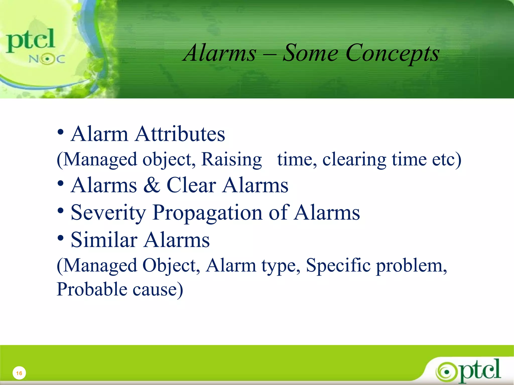 Alarms – Some Concepts
• Alarm Attributes
(Managed object, Raising time, clearing time etc)

• Alarms & Clear Alarms
• Severity Propagation of Alarms
• Similar Alarms
(Managed Object, Alarm type, Specific problem,
Probable cause)

16

 