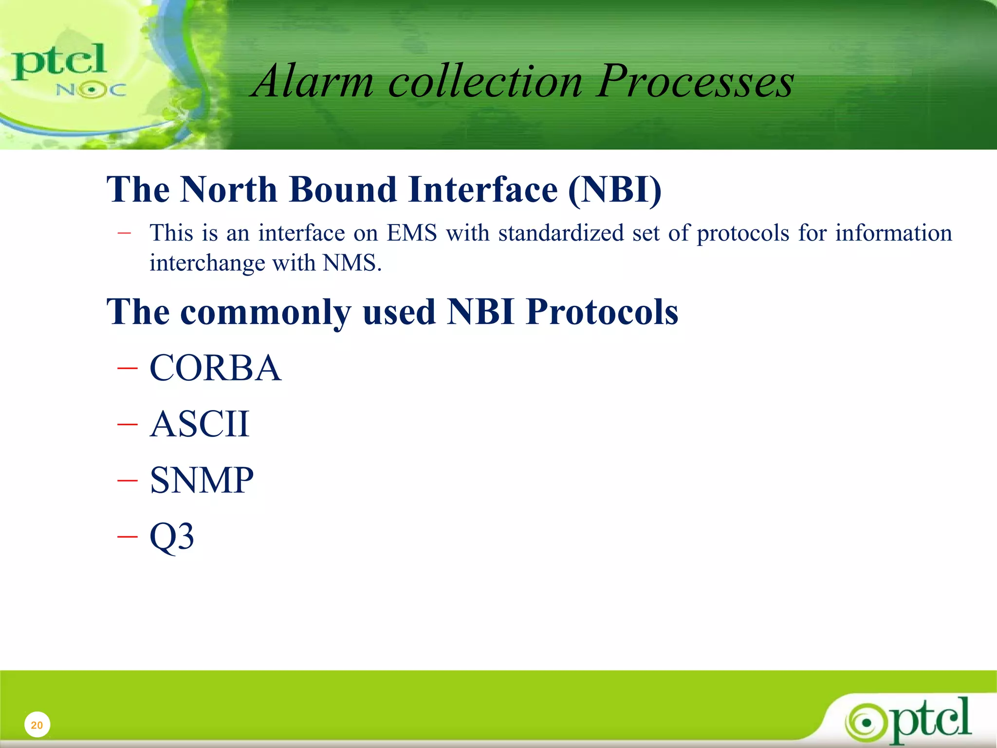 Alarm collection Processes
The North Bound Interface (NBI)
– This is an interface on EMS with standardized set of protocols for information
interchange with NMS.

The commonly used NBI Protocols
– CORBA
– ASCII
– SNMP
– Q3

20

 