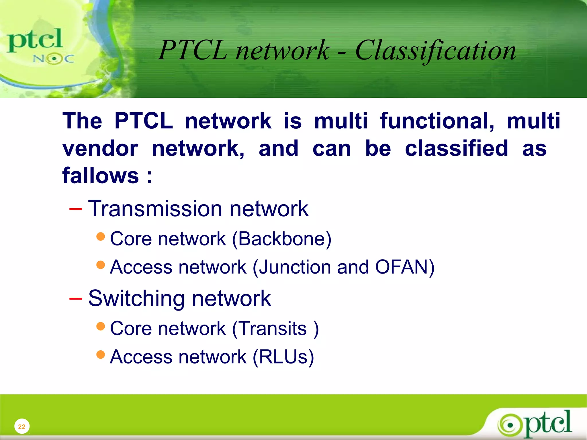 PTCL network - Classification
The PTCL network is multi functional, multi
vendor network, and can be classified as
fallows :
– Transmission network
Core

network (Backbone)
Access network (Junction and OFAN)

– Switching network
Core

network (Transits )
Access network (RLUs)

22

 