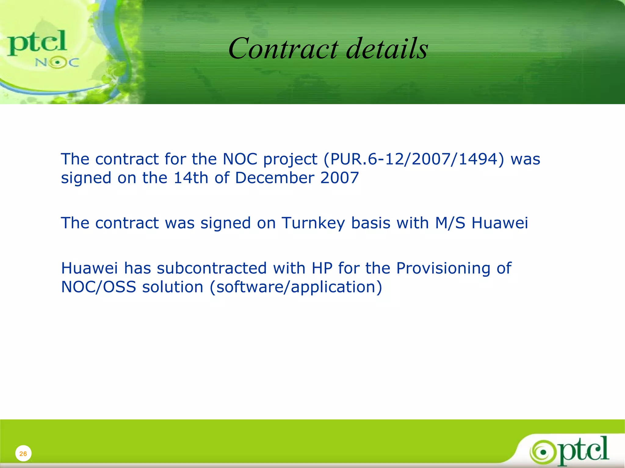 Contract details

The contract for the NOC project (PUR.6-12/2007/1494) was
signed on the 14th of December 2007
The contract was signed on Turnkey basis with M/S Huawei
Huawei has subcontracted with HP for the Provisioning of
NOC/OSS solution (software/application)

26

 