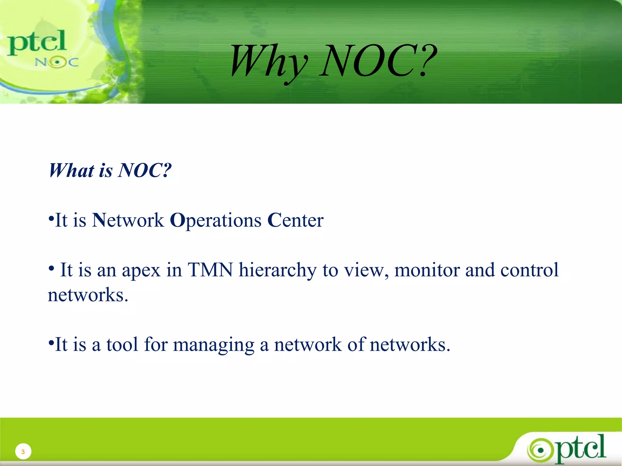 Why NOC?
What is NOC?
•It is Network Operations Center
• It is an apex in TMN hierarchy to view, monitor and control
networks.
•It is a tool for managing a network of networks.

3

 