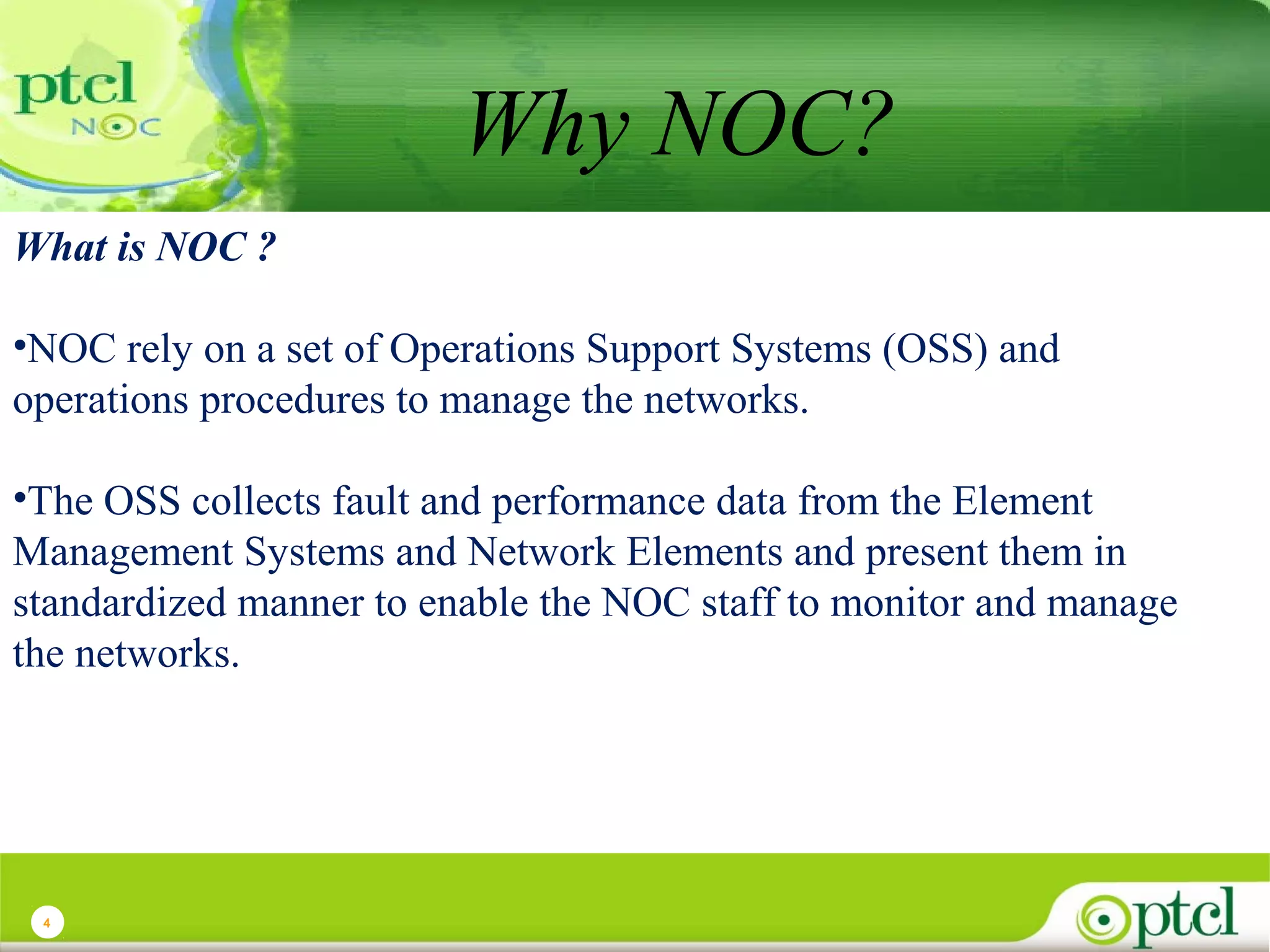 Why NOC?
What is NOC ?
•NOC rely on a set of Operations Support Systems (OSS) and
operations procedures to manage the networks.
•The OSS collects fault and performance data from the Element
Management Systems and Network Elements and present them in
standardized manner to enable the NOC staff to monitor and manage
the networks.

4

 
